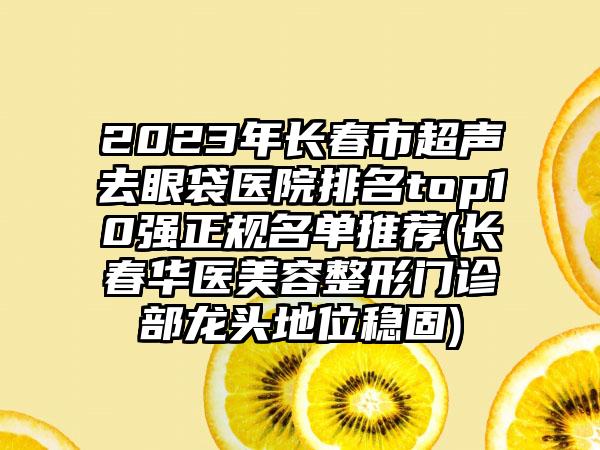 2023年长春市超声去眼袋医院排名top10强正规名单推荐(长春华医美容整形门诊部龙头地位稳固)
