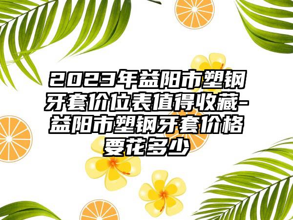 2023年益阳市塑钢牙套价位表值得收藏-益阳市塑钢牙套价格要花多少