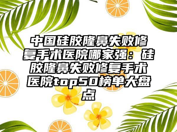 中国硅胶隆鼻失败修复手术医院哪家强：硅胶隆鼻失败修复手术医院top50榜单大盘点