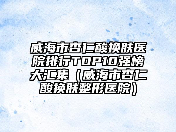 威海市杏仁酸换肤医院排行TOP10强榜大汇集（威海市杏仁酸换肤整形医院）