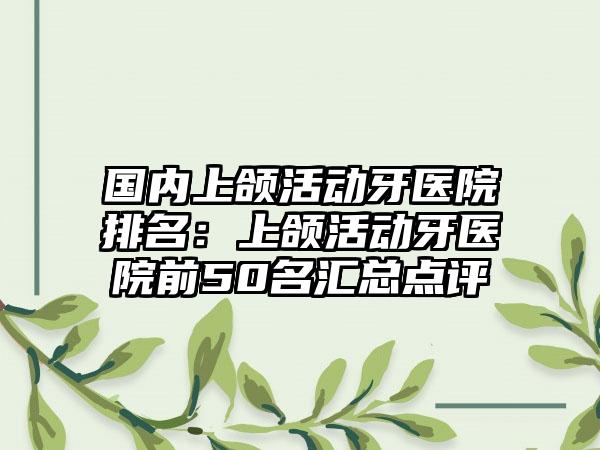 国内上颌活动牙医院排名：上颌活动牙医院前50名汇总点评