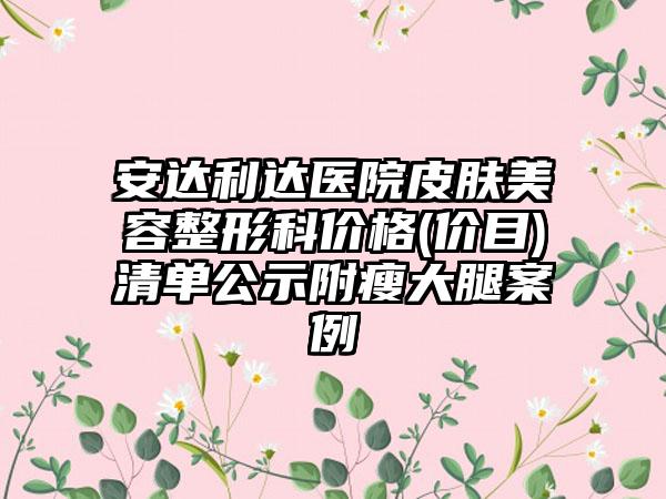 安达利达医院皮肤美容整形科价格(价目)清单公示附瘦大腿案例