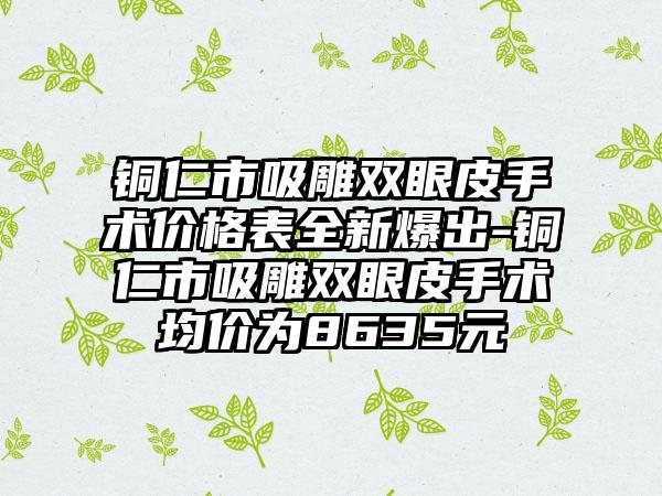 铜仁市吸雕双眼皮手术价格表全新爆出-铜仁市吸雕双眼皮手术均价为8635元