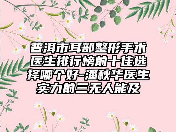 普洱市耳部整形手术医生排行榜前十佳选择哪个好-潘秋华医生实力前三无人能及