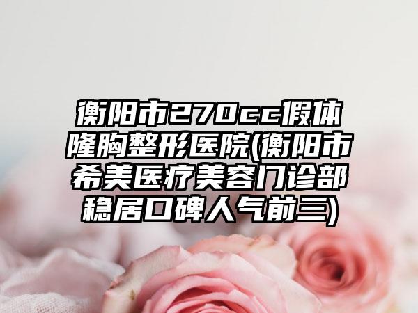 衡阳市270cc假体隆胸整形医院(衡阳市希美医疗美容门诊部稳居口碑人气前三)
