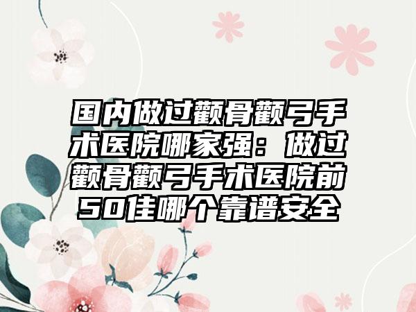 国内做过颧骨颧弓手术医院哪家强：做过颧骨颧弓手术医院前50佳哪个靠谱安全