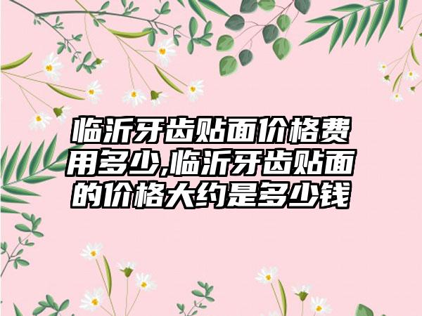 临沂牙齿贴面价格费用多少,临沂牙齿贴面的价格大约是多少钱