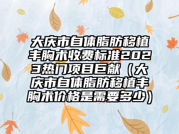 大庆市自体脂肪移植丰胸术收费标准2023热门项目巨献（大庆市自体脂肪移植丰胸术价格是需要多少）