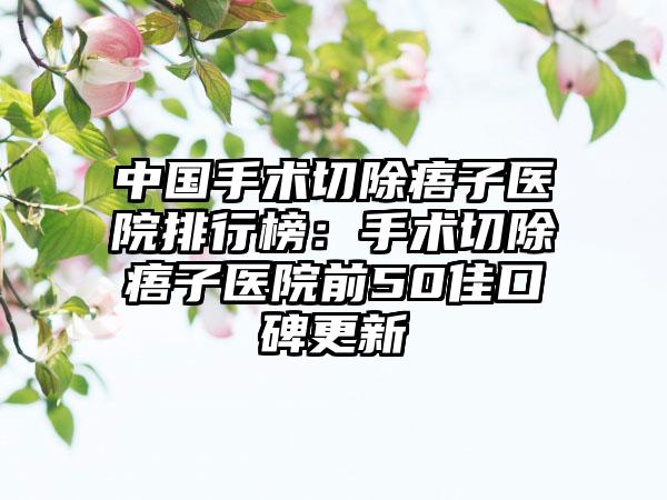 中国手术切除痦子医院排行榜：手术切除痦子医院前50佳口碑更新