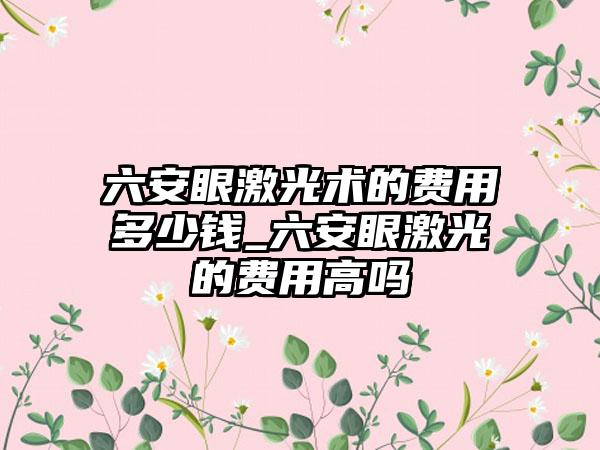 六安眼激光术的费用多少钱_六安眼激光的费用高吗