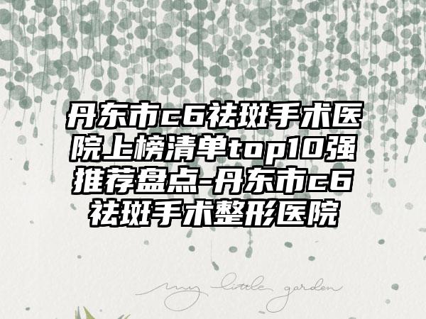 丹东市c6祛斑手术医院上榜清单top10强推荐盘点-丹东市c6祛斑手术整形医院