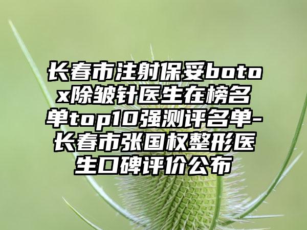 长春市注射保妥botox除皱针医生在榜名单top10强测评名单-长春市张国权整形医生口碑评价公布