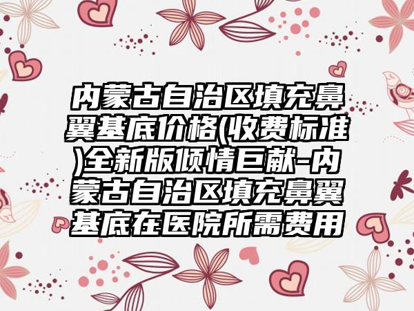 内蒙古自治区填充鼻翼基底价格(收费标准)全新版倾情巨献-内蒙古自治区填充鼻翼基底在医院所需费用
