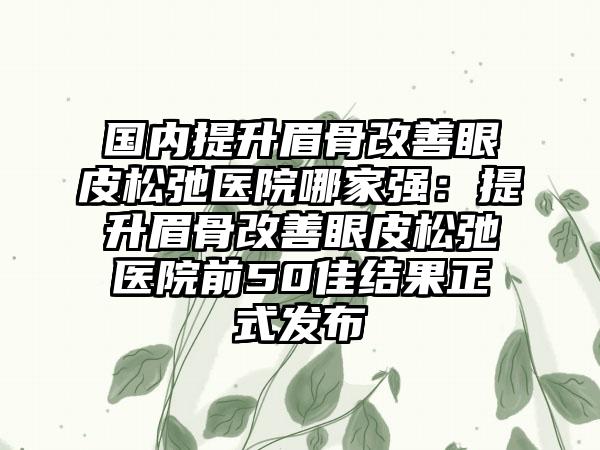 国内提升眉骨改善眼皮松弛医院哪家强：提升眉骨改善眼皮松弛医院前50佳结果正式发布