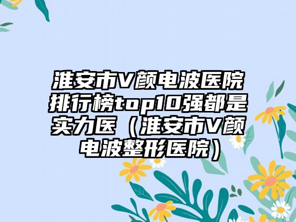 淮安市V颜电波医院排行榜top10强都是实力医（淮安市V颜电波整形医院）