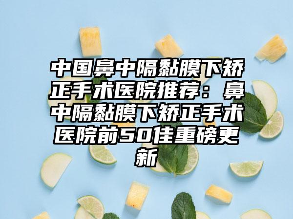 中国鼻中隔黏膜下矫正手术医院推荐：鼻中隔黏膜下矫正手术医院前50佳重磅更新