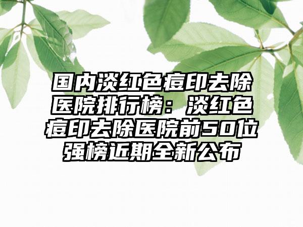 国内淡红色痘印去除医院排行榜：淡红色痘印去除医院前50位强榜近期全新公布