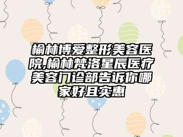 榆林博爱整形美容医院,榆林梵洛星辰医疗美容门诊部告诉你哪家好且实惠