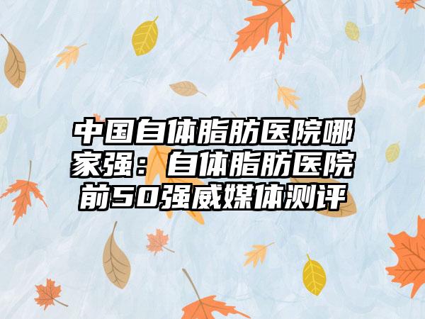 中国自体脂肪医院哪家强：自体脂肪医院前50强威媒体测评