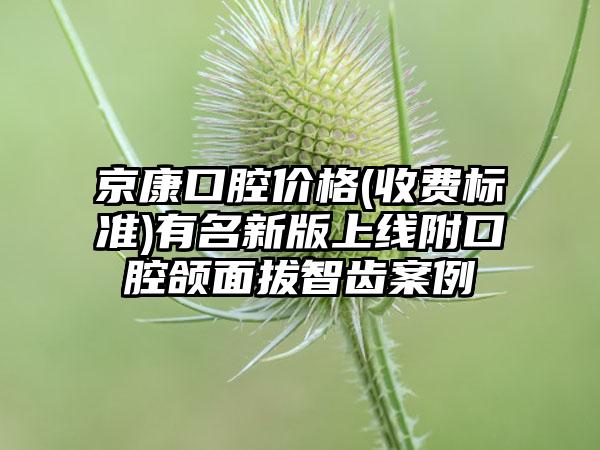 京康口腔价格(收费标准)有名新版上线附口腔颌面拔智齿案例