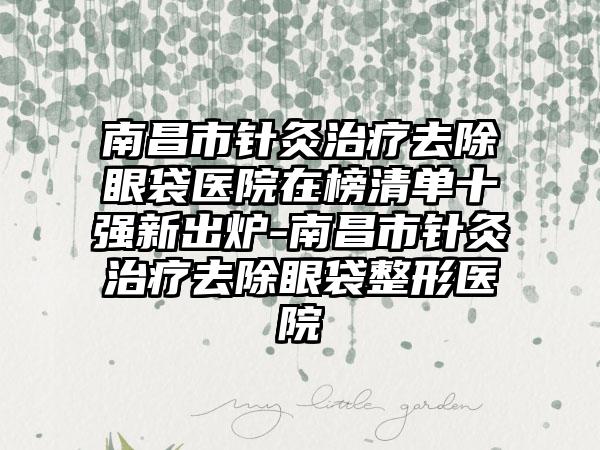 南昌市针灸治疗去除眼袋医院在榜清单十强新出炉-南昌市针灸治疗去除眼袋整形医院