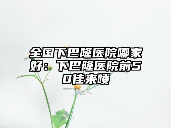 全国下巴隆医院哪家好：下巴隆医院前50佳来喽