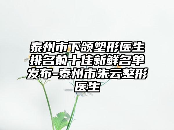 泰州市下颌塑形医生排名前十佳新鲜名单发布-泰州市朱云整形医生