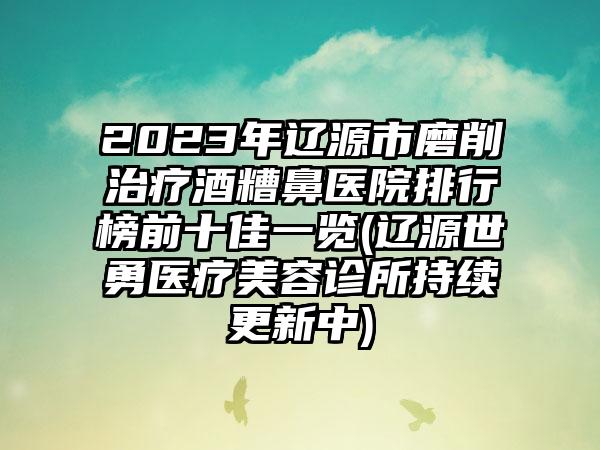 2023年辽源市磨削治疗酒糟鼻医院排行榜前十佳一览(辽源世勇医疗美容诊所持续更新中)