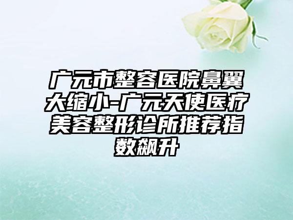 广元市整容医院鼻翼大缩小-广元天使医疗美容整形诊所推荐指数飙升