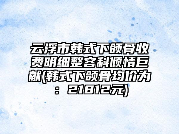 云浮市韩式下颌骨收费明细整容科倾情巨献(韩式下颌骨均价为：21812元)