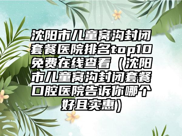 沈阳市儿童窝沟封闭套餐医院排名top10免费在线查看（沈阳市儿童窝沟封闭套餐口腔医院告诉你哪个好且实惠）