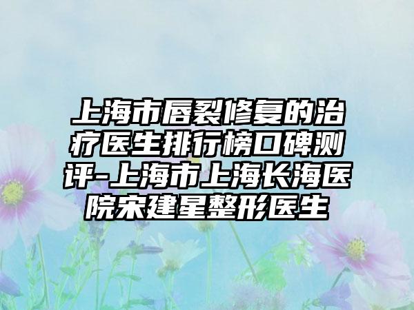 上海市唇裂修复的治疗医生排行榜口碑测评-上海市上海长海医院宋建星整形医生