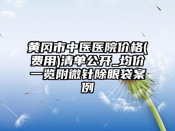 黄冈市中医医院价格(费用)清单公开_均价一览附微针除眼袋案例