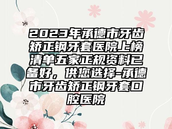 2023年承德市牙齿矫正钢牙套医院上榜清单五家正规资料已备好，供您选择-承德市牙齿矫正钢牙套口腔医院
