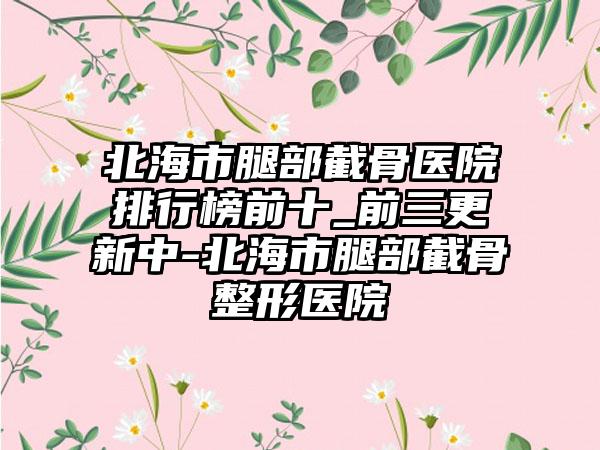 北海市腿部截骨医院排行榜前十_前三更新中-北海市腿部截骨整形医院