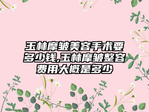 玉林摩皱美容手术要多少钱,玉林摩皱整容费用大概是多少