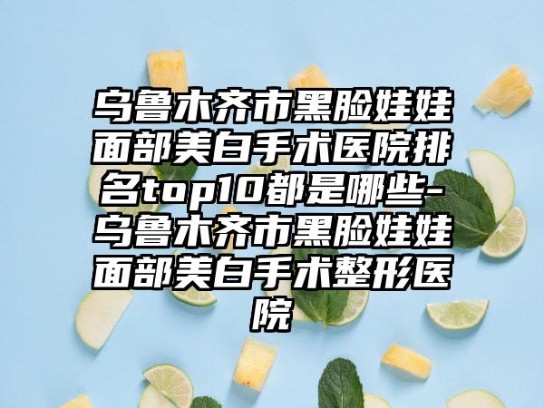 乌鲁木齐市黑脸娃娃面部美白手术医院排名top10都是哪些-乌鲁木齐市黑脸娃娃面部美白手术整形医院