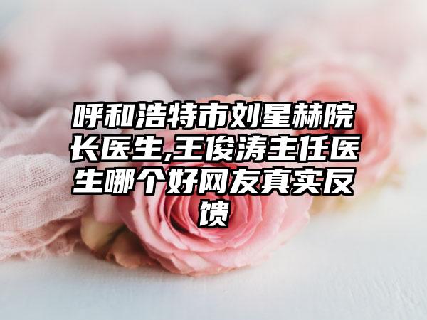 呼和浩特市刘星赫院长医生,王俊涛主任医生哪个好网友真实反馈