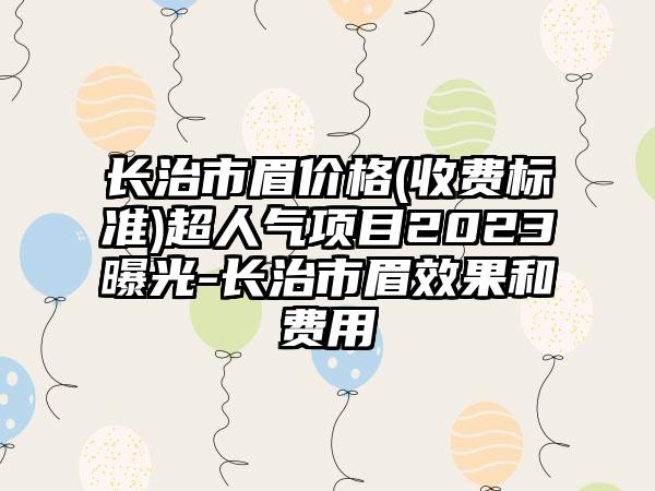 长治市眉价格(收费标准)超人气项目2023曝光-长治市眉效果和费用