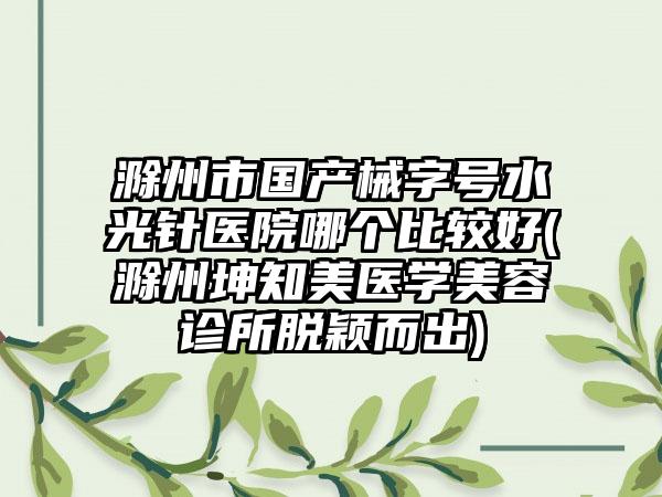 滁州市国产械字号水光针医院哪个比较好(滁州坤知美医学美容诊所脱颖而出)
