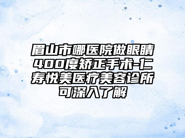 眉山市哪医院做眼睛400度矫正手术-仁寿悦美医疗美容诊所可深入了解