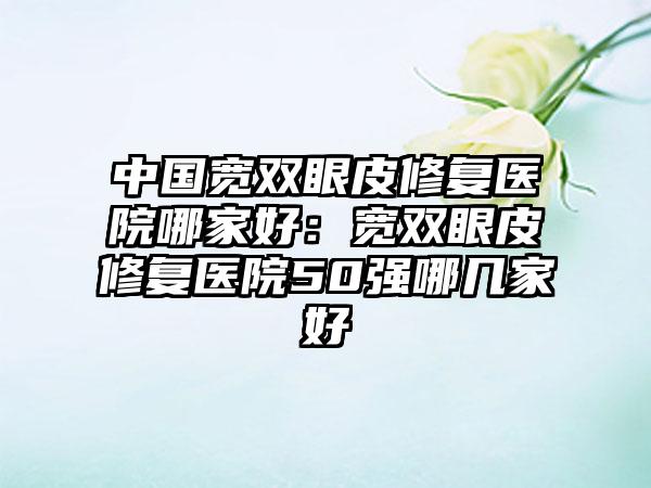 中国宽双眼皮修复医院哪家好：宽双眼皮修复医院50强哪几家好