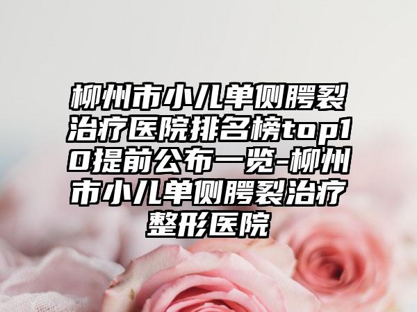 柳州市小儿单侧腭裂治疗医院排名榜top10提前公布一览-柳州市小儿单侧腭裂治疗整形医院