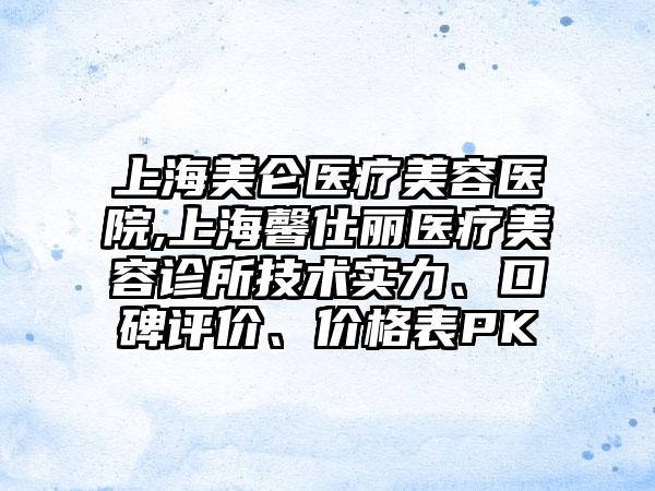 上海美仑医疗美容医院,上海馨仕丽医疗美容诊所技术实力、口碑评价、价格表PK