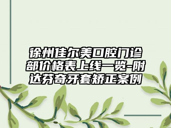 徐州佳尔美口腔门诊部价格表上线一览-附达芬奇牙套矫正案例