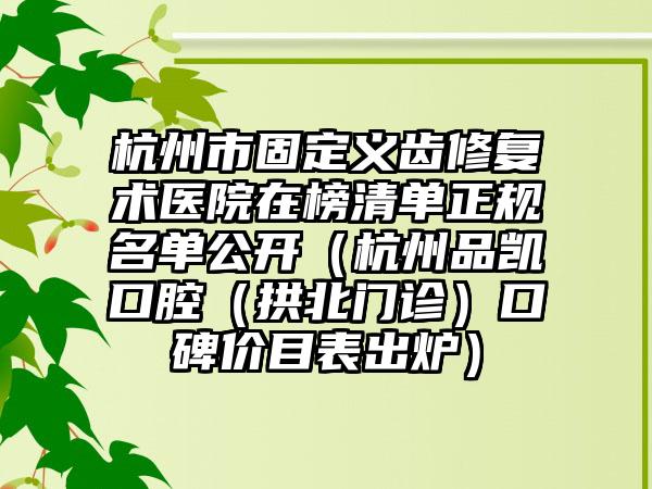 杭州市固定义齿修复术医院在榜清单正规名单公开（杭州品凯口腔（拱北门诊）口碑价目表出炉）