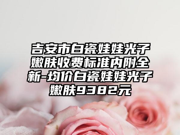 吉安市白瓷娃娃光子嫩肤收费标准内附全新-均价白瓷娃娃光子嫩肤9382元