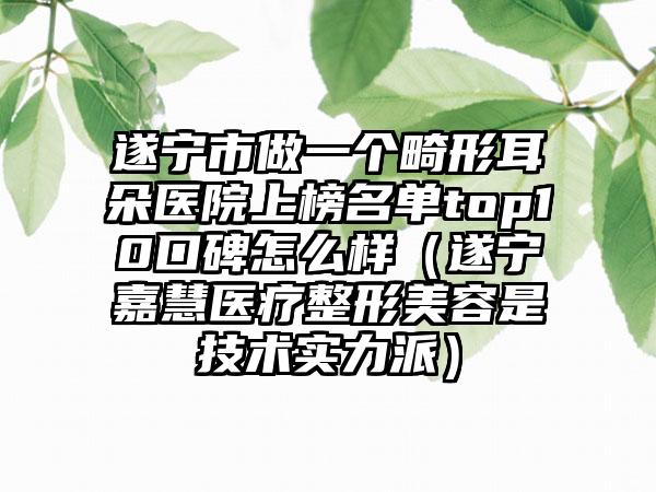 遂宁市做一个畸形耳朵医院上榜名单top10口碑怎么样（遂宁嘉慧医疗整形美容是技术实力派）