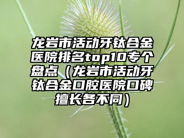 龙岩市活动牙钛合金医院排名top10专个盘点（龙岩市活动牙钛合金口腔医院口碑擅长各不同）