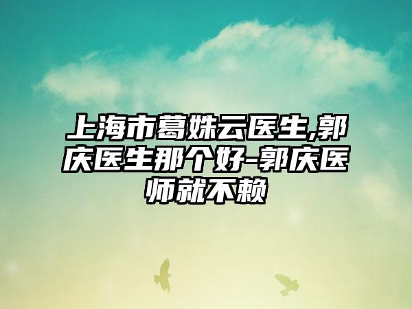上海市葛姝云医生,郭庆医生那个好-郭庆医师就不赖